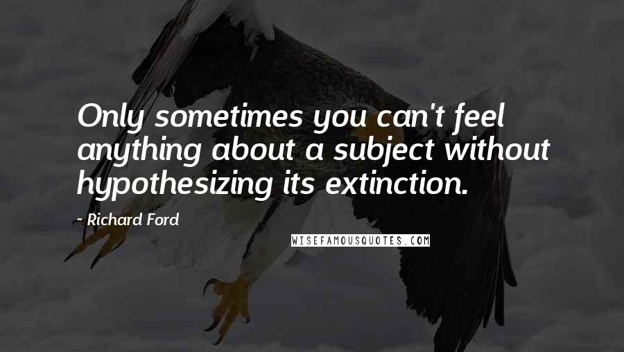 Richard Ford Quotes: Only sometimes you can't feel anything about a subject without hypothesizing its extinction.