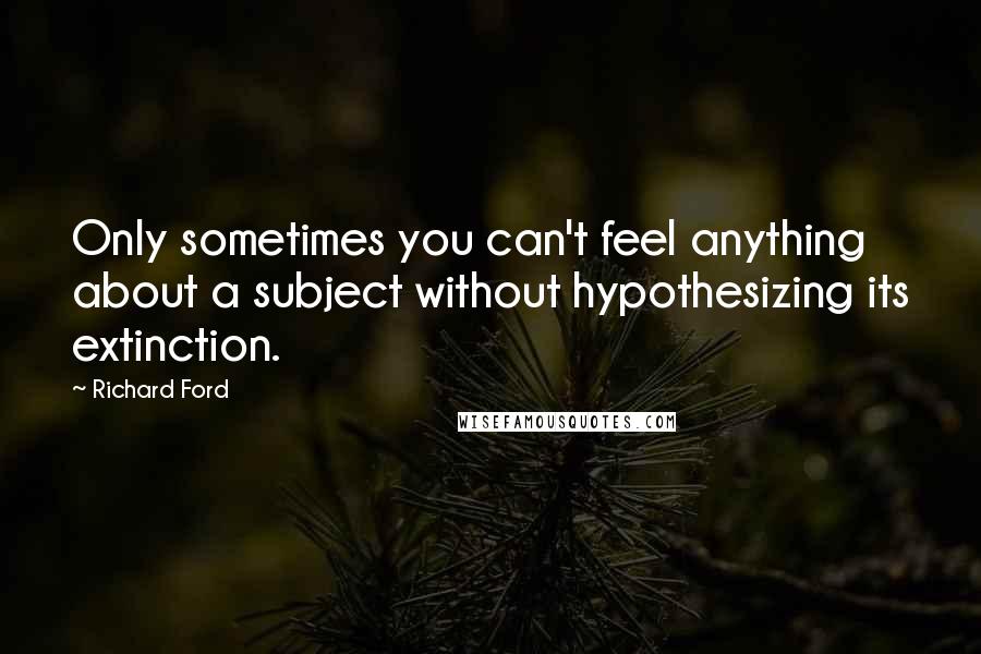 Richard Ford Quotes: Only sometimes you can't feel anything about a subject without hypothesizing its extinction.