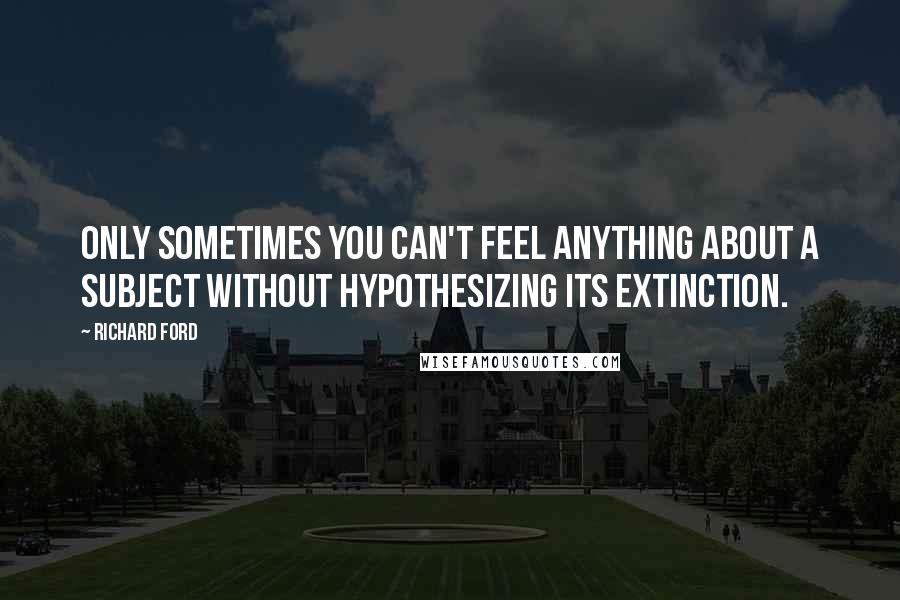 Richard Ford Quotes: Only sometimes you can't feel anything about a subject without hypothesizing its extinction.