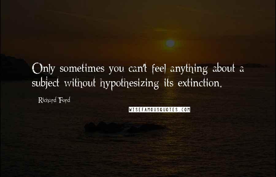 Richard Ford Quotes: Only sometimes you can't feel anything about a subject without hypothesizing its extinction.