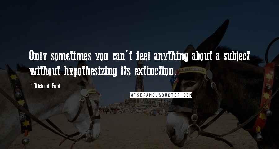 Richard Ford Quotes: Only sometimes you can't feel anything about a subject without hypothesizing its extinction.