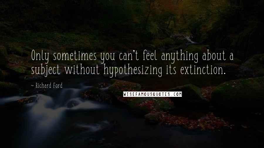 Richard Ford Quotes: Only sometimes you can't feel anything about a subject without hypothesizing its extinction.