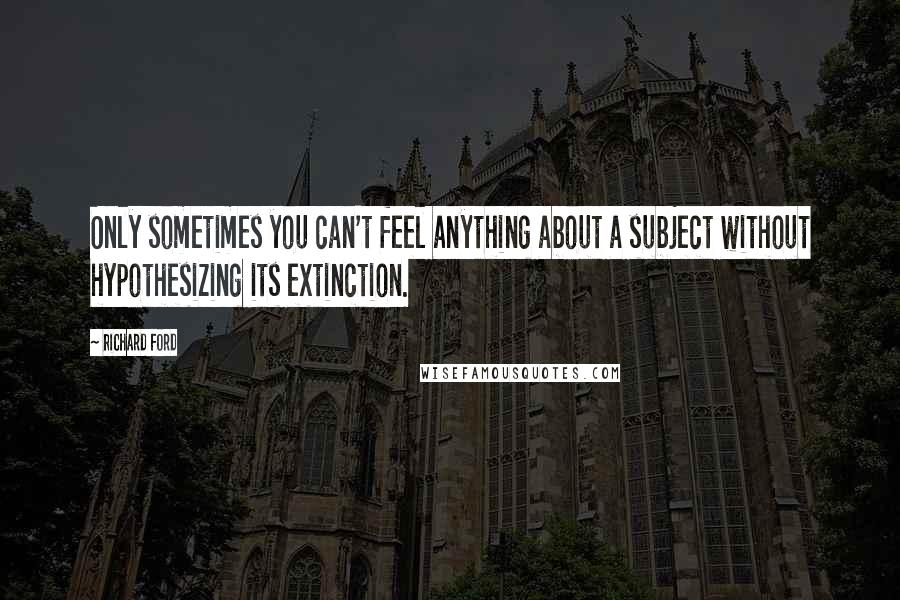 Richard Ford Quotes: Only sometimes you can't feel anything about a subject without hypothesizing its extinction.