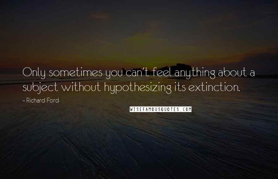 Richard Ford Quotes: Only sometimes you can't feel anything about a subject without hypothesizing its extinction.