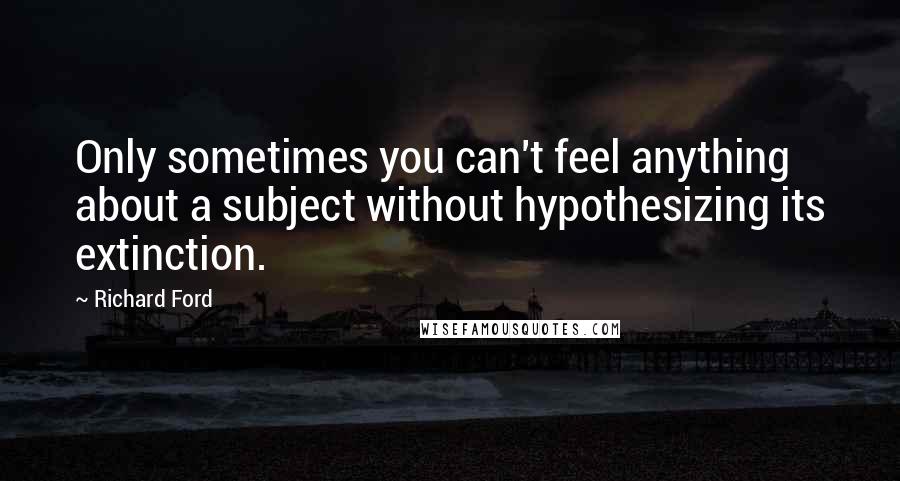 Richard Ford Quotes: Only sometimes you can't feel anything about a subject without hypothesizing its extinction.