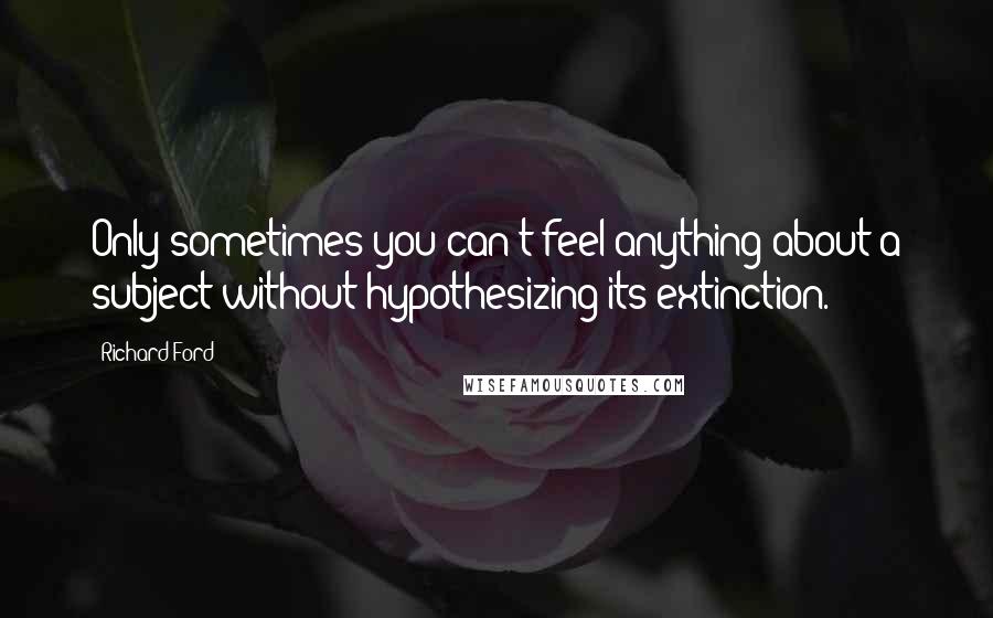 Richard Ford Quotes: Only sometimes you can't feel anything about a subject without hypothesizing its extinction.