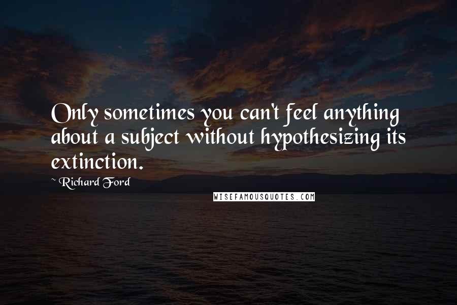 Richard Ford Quotes: Only sometimes you can't feel anything about a subject without hypothesizing its extinction.