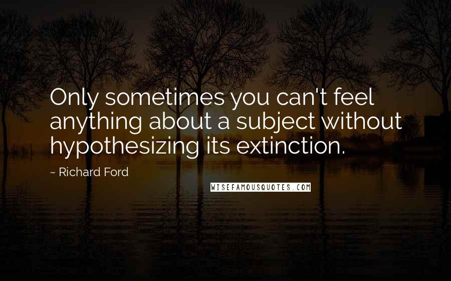 Richard Ford Quotes: Only sometimes you can't feel anything about a subject without hypothesizing its extinction.