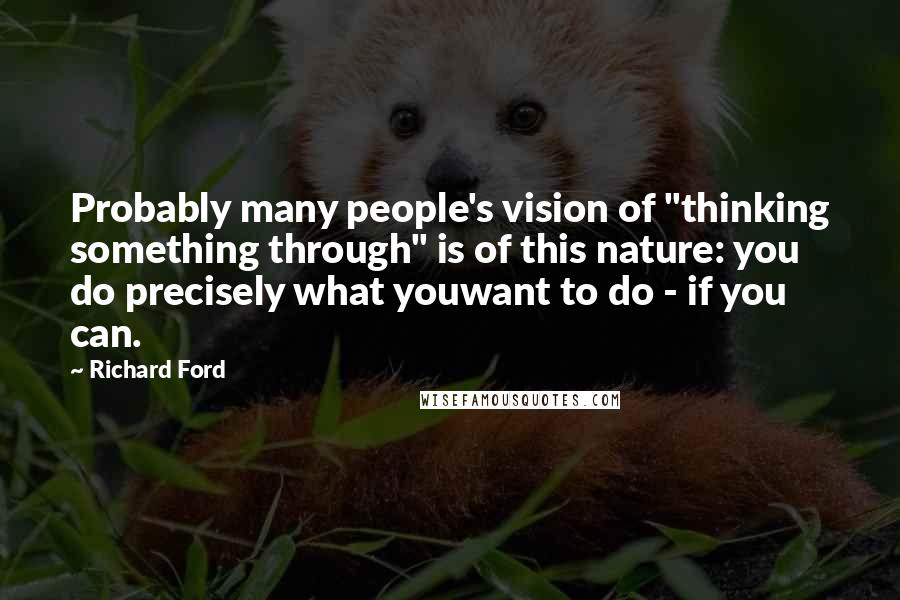 Richard Ford Quotes: Probably many people's vision of "thinking something through" is of this nature: you do precisely what youwant to do - if you can.