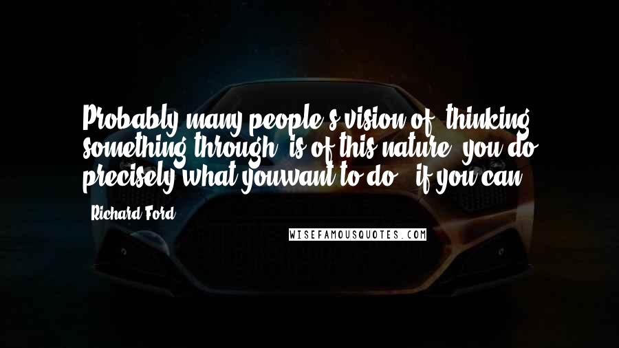 Richard Ford Quotes: Probably many people's vision of "thinking something through" is of this nature: you do precisely what youwant to do - if you can.