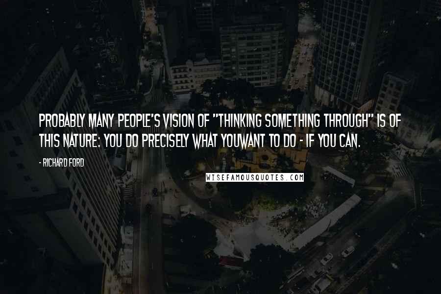 Richard Ford Quotes: Probably many people's vision of "thinking something through" is of this nature: you do precisely what youwant to do - if you can.