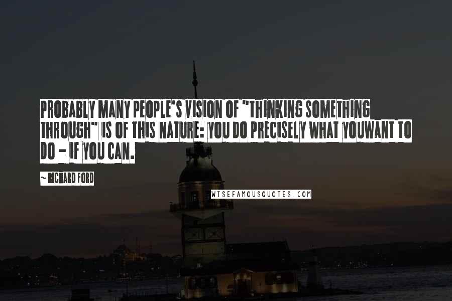 Richard Ford Quotes: Probably many people's vision of "thinking something through" is of this nature: you do precisely what youwant to do - if you can.