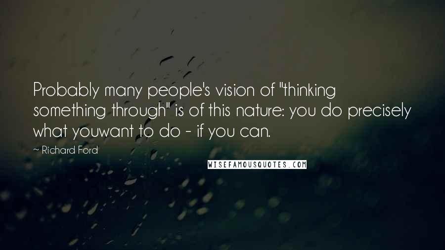 Richard Ford Quotes: Probably many people's vision of "thinking something through" is of this nature: you do precisely what youwant to do - if you can.