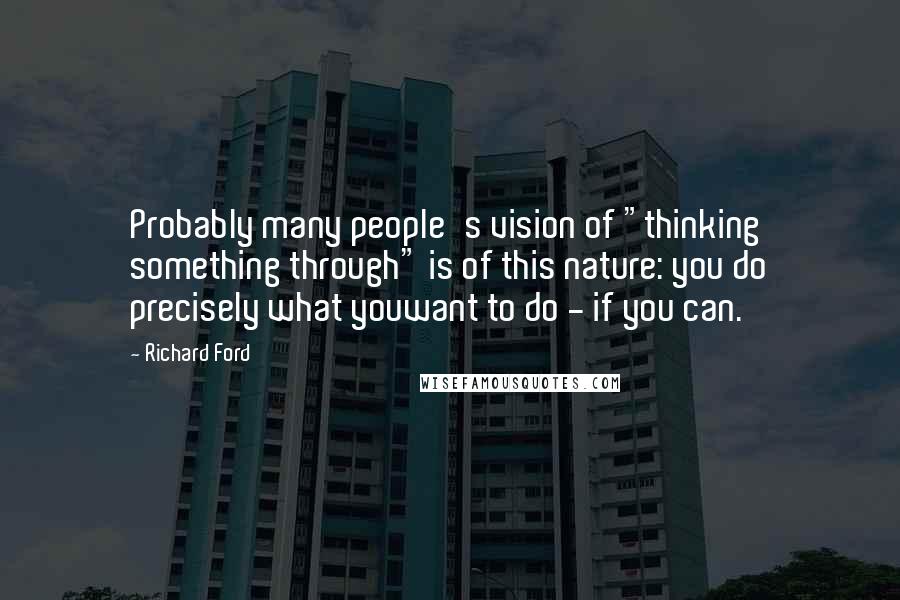 Richard Ford Quotes: Probably many people's vision of "thinking something through" is of this nature: you do precisely what youwant to do - if you can.