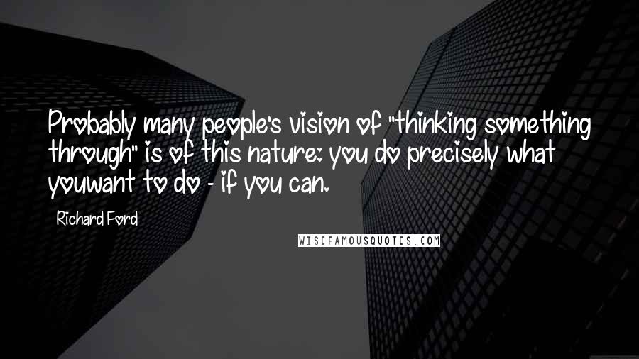 Richard Ford Quotes: Probably many people's vision of "thinking something through" is of this nature: you do precisely what youwant to do - if you can.