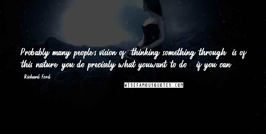 Richard Ford Quotes: Probably many people's vision of "thinking something through" is of this nature: you do precisely what youwant to do - if you can.