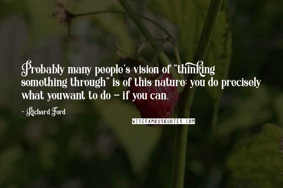 Richard Ford Quotes: Probably many people's vision of "thinking something through" is of this nature: you do precisely what youwant to do - if you can.