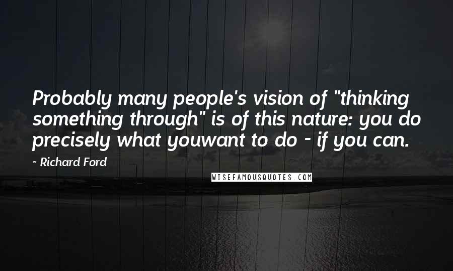 Richard Ford Quotes: Probably many people's vision of "thinking something through" is of this nature: you do precisely what youwant to do - if you can.