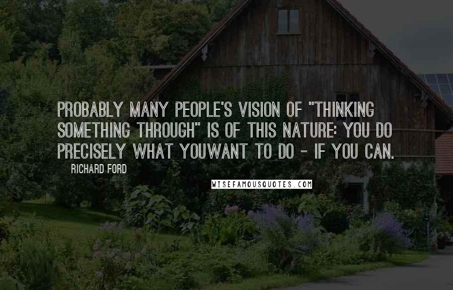 Richard Ford Quotes: Probably many people's vision of "thinking something through" is of this nature: you do precisely what youwant to do - if you can.