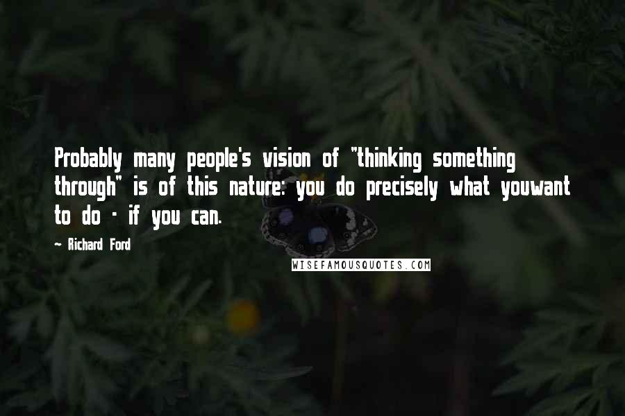 Richard Ford Quotes: Probably many people's vision of "thinking something through" is of this nature: you do precisely what youwant to do - if you can.