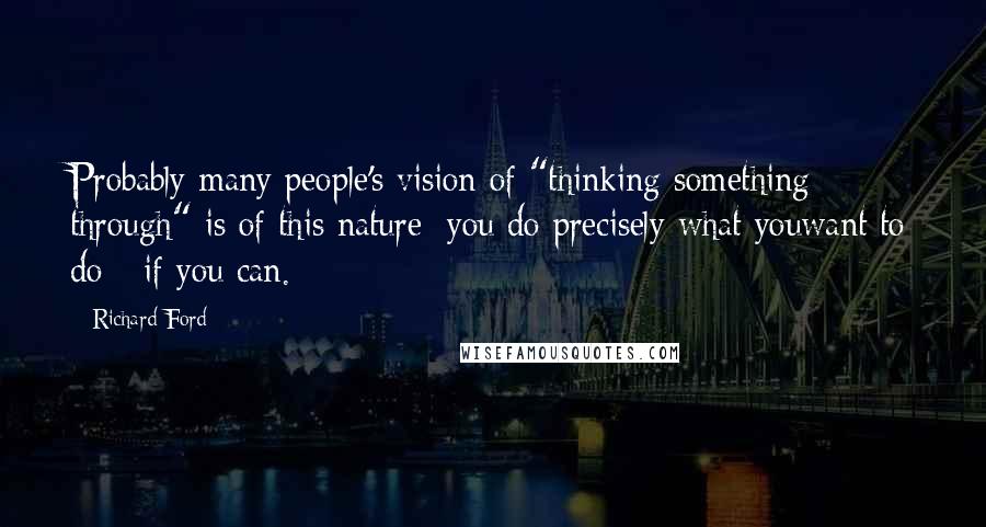 Richard Ford Quotes: Probably many people's vision of "thinking something through" is of this nature: you do precisely what youwant to do - if you can.