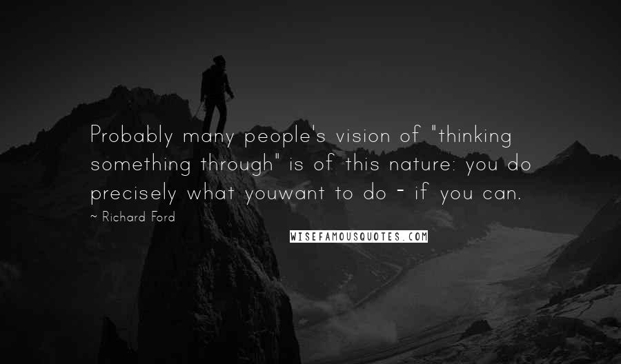 Richard Ford Quotes: Probably many people's vision of "thinking something through" is of this nature: you do precisely what youwant to do - if you can.