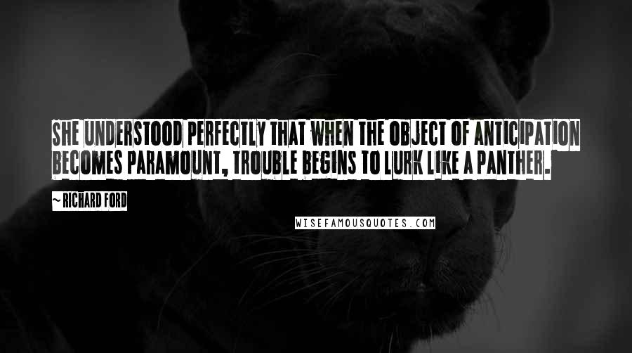 Richard Ford Quotes: She understood perfectly that when the object of anticipation becomes paramount, trouble begins to lurk like a panther.