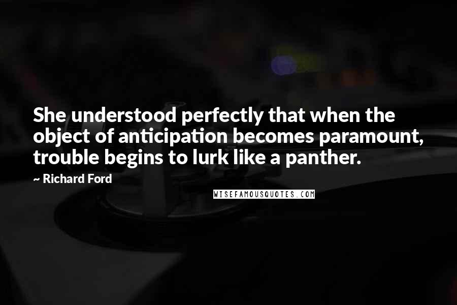 Richard Ford Quotes: She understood perfectly that when the object of anticipation becomes paramount, trouble begins to lurk like a panther.