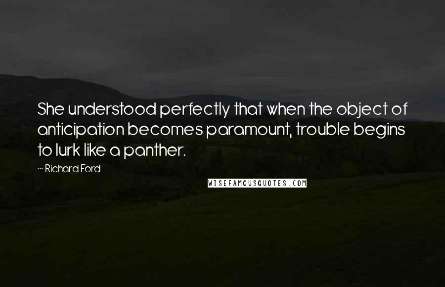 Richard Ford Quotes: She understood perfectly that when the object of anticipation becomes paramount, trouble begins to lurk like a panther.