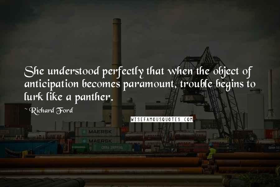 Richard Ford Quotes: She understood perfectly that when the object of anticipation becomes paramount, trouble begins to lurk like a panther.