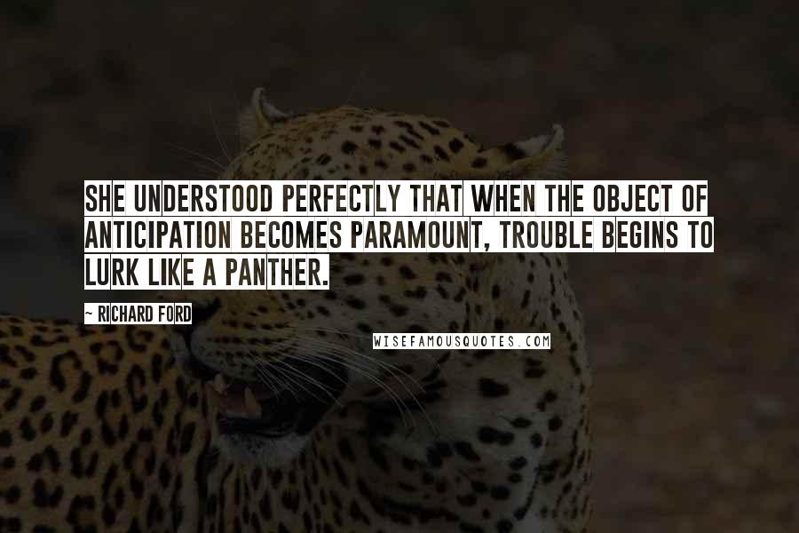 Richard Ford Quotes: She understood perfectly that when the object of anticipation becomes paramount, trouble begins to lurk like a panther.