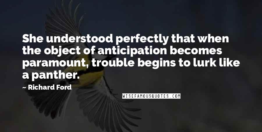 Richard Ford Quotes: She understood perfectly that when the object of anticipation becomes paramount, trouble begins to lurk like a panther.