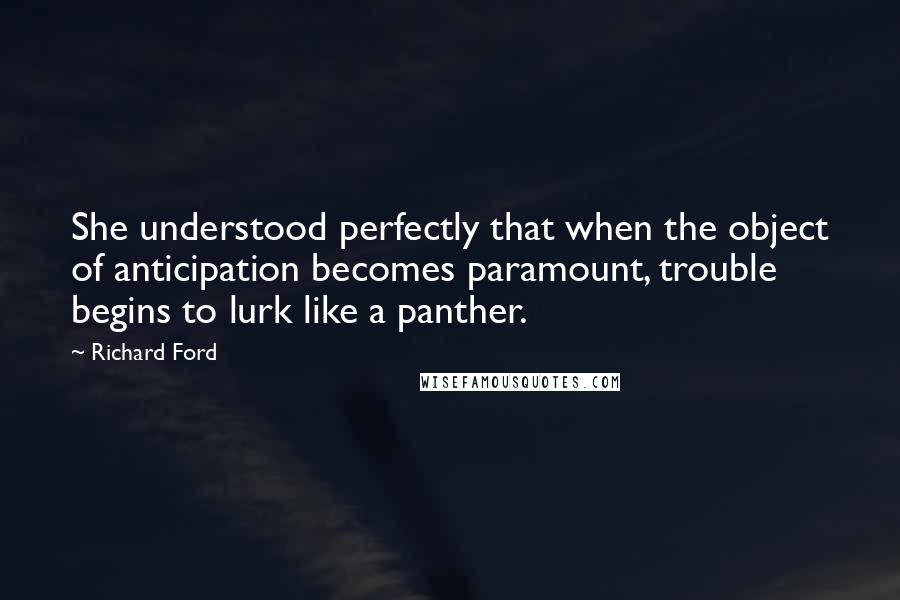 Richard Ford Quotes: She understood perfectly that when the object of anticipation becomes paramount, trouble begins to lurk like a panther.