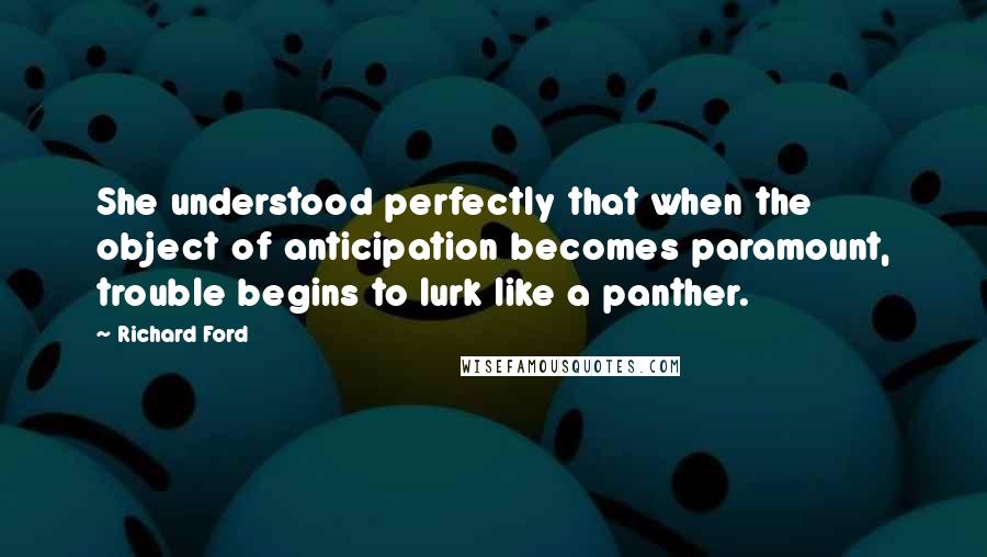 Richard Ford Quotes: She understood perfectly that when the object of anticipation becomes paramount, trouble begins to lurk like a panther.