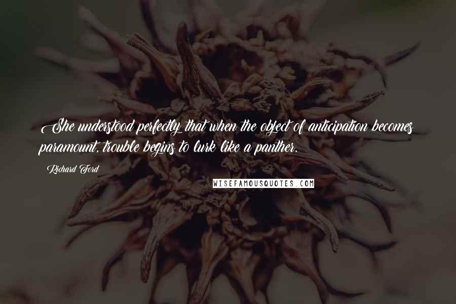 Richard Ford Quotes: She understood perfectly that when the object of anticipation becomes paramount, trouble begins to lurk like a panther.