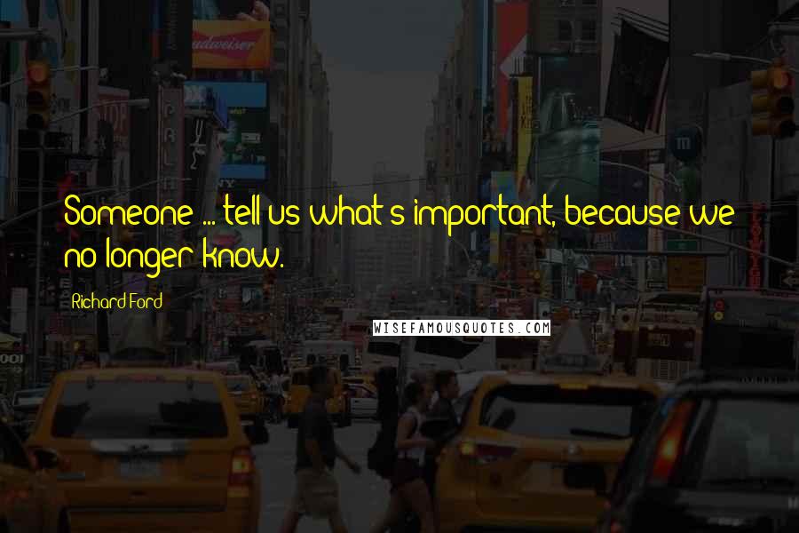Richard Ford Quotes: Someone ... tell us what's important, because we no longer know.