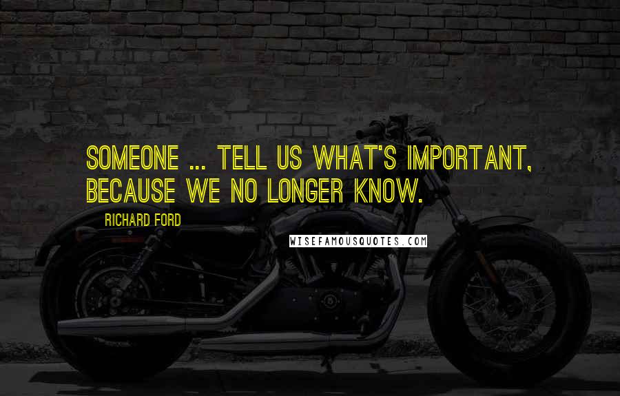 Richard Ford Quotes: Someone ... tell us what's important, because we no longer know.