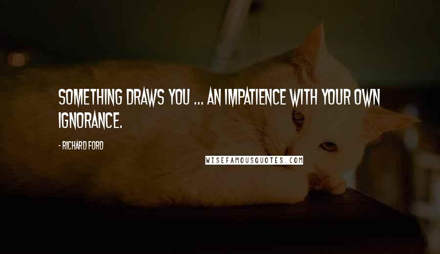 Richard Ford Quotes: Something draws you ... An impatience with your own ignorance.