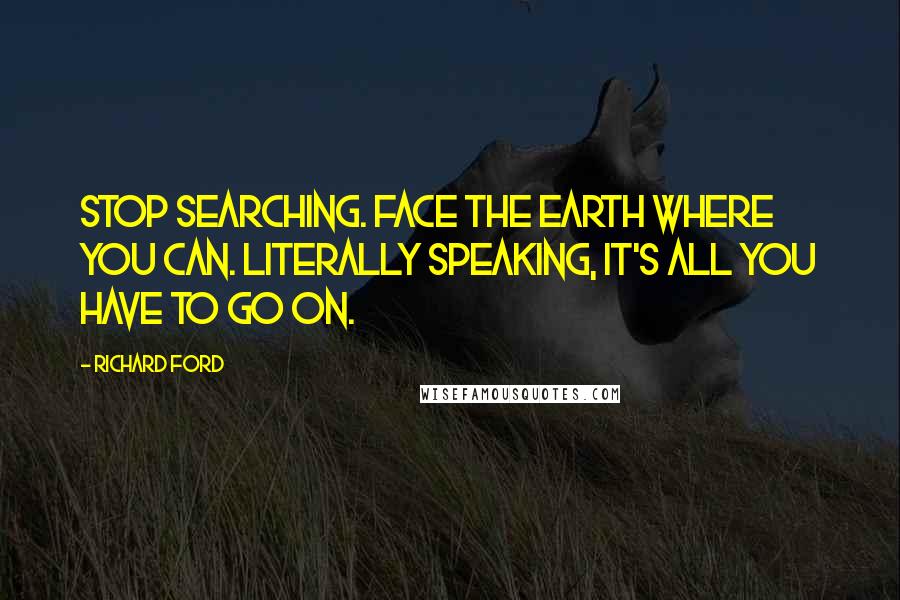 Richard Ford Quotes: Stop searching. Face the earth where you can. Literally speaking, it's all you have to go on.