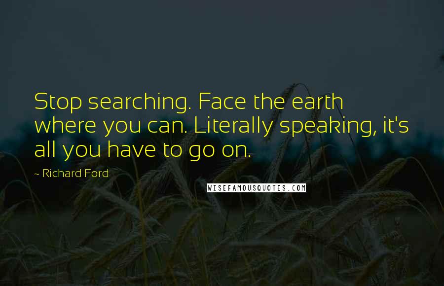 Richard Ford Quotes: Stop searching. Face the earth where you can. Literally speaking, it's all you have to go on.