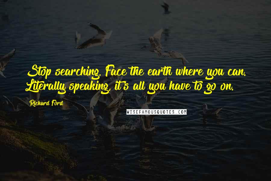 Richard Ford Quotes: Stop searching. Face the earth where you can. Literally speaking, it's all you have to go on.
