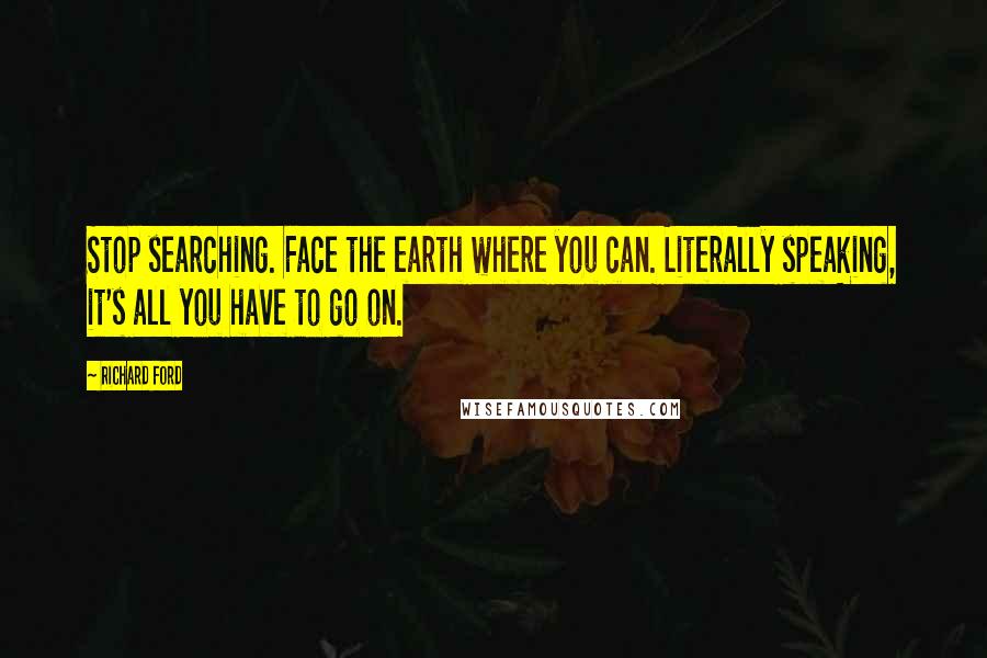Richard Ford Quotes: Stop searching. Face the earth where you can. Literally speaking, it's all you have to go on.