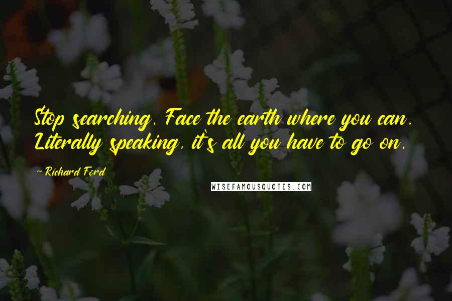 Richard Ford Quotes: Stop searching. Face the earth where you can. Literally speaking, it's all you have to go on.