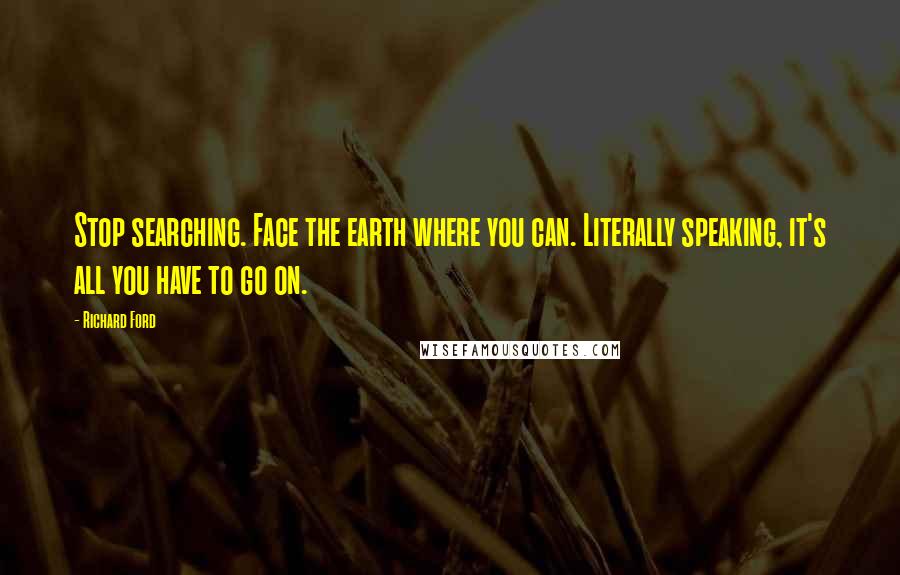 Richard Ford Quotes: Stop searching. Face the earth where you can. Literally speaking, it's all you have to go on.