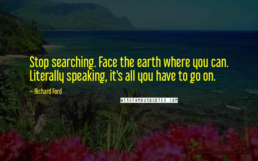 Richard Ford Quotes: Stop searching. Face the earth where you can. Literally speaking, it's all you have to go on.