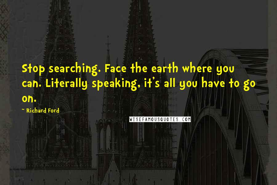 Richard Ford Quotes: Stop searching. Face the earth where you can. Literally speaking, it's all you have to go on.