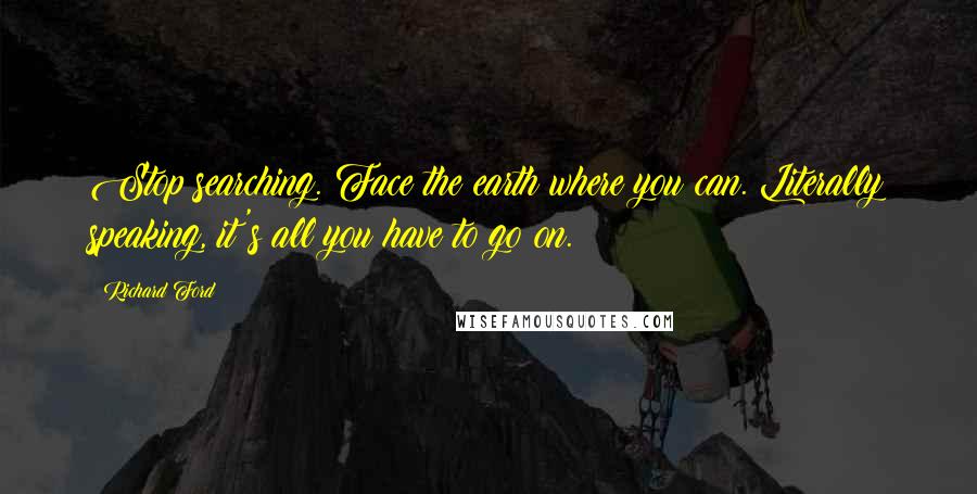 Richard Ford Quotes: Stop searching. Face the earth where you can. Literally speaking, it's all you have to go on.