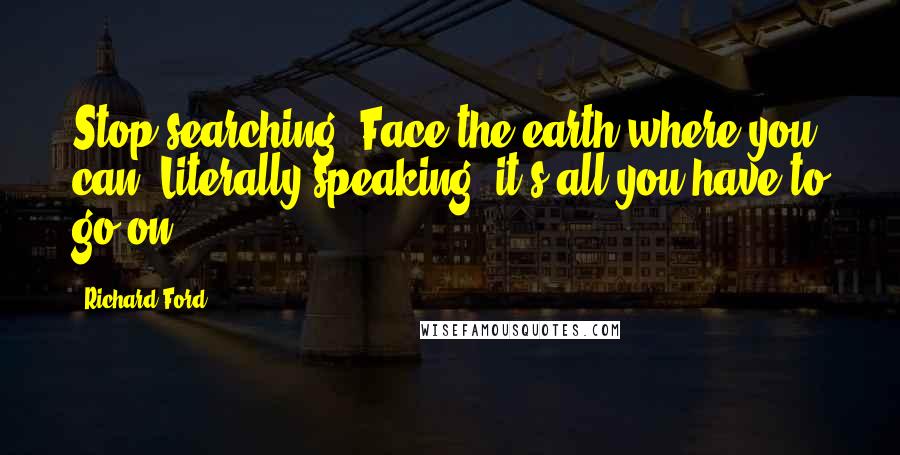 Richard Ford Quotes: Stop searching. Face the earth where you can. Literally speaking, it's all you have to go on.