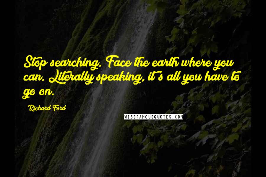 Richard Ford Quotes: Stop searching. Face the earth where you can. Literally speaking, it's all you have to go on.
