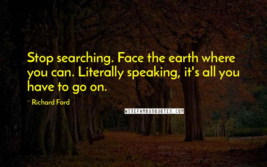 Richard Ford Quotes: Stop searching. Face the earth where you can. Literally speaking, it's all you have to go on.
